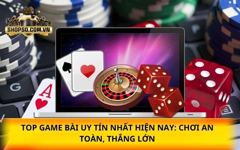 Top game bài uy tín nhất hiện nay: Chơi an toàn, thắng lớn