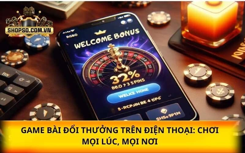 Game bài trên điện thoại: Chơi mọi lúc, mọi nơi siêu tiện lợi